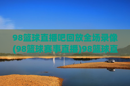 98篮球直播吧回放全场录像(98篮球赛事直播)98篮球直播吧回放全场录像