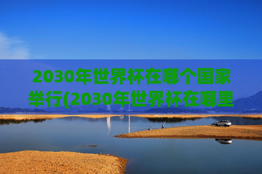 2030年世界杯在哪个国家举行(2030年世界杯在哪里举行)2030年世界杯将在哪个国家举办