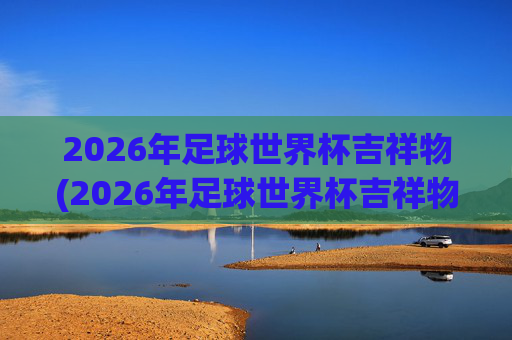 2026年足球世界杯吉祥物(2026年足球世界杯吉祥物图片)2026年足球世界杯吉祥物
