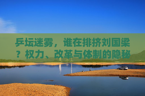 乒坛迷雾，谁在排挤刘国梁？权力、改革与体制的隐秘博弈，乒坛迷雾，刘国梁遭排挤背后的权力、改革与体制博弈