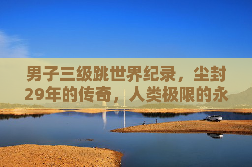 男子三级跳世界纪录,尘封29年的传奇,人类极限的永恒挑战