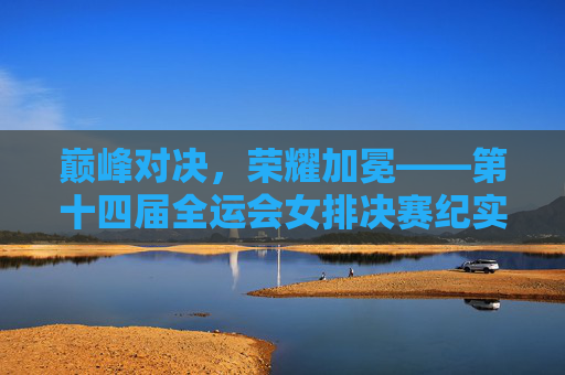 巅峰对决，荣耀加冕——第十四届全运会女排决赛纪实，巅峰对决，荣耀加冕——第十四届全运会女排决赛纪实