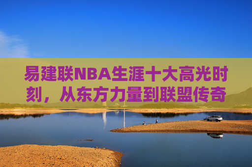 易建联NBA生涯十大高光时刻,从东方力量到联盟传奇,易建联NBA生涯十大高光时刻,从东方力量到联盟传奇