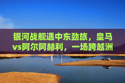 银河战舰遇中东劲旅，皇马vs阿尔阿赫利，一场跨越洲际的足球对话，银河战舰遇中东劲旅，皇马vs阿尔阿赫利上演洲际对话