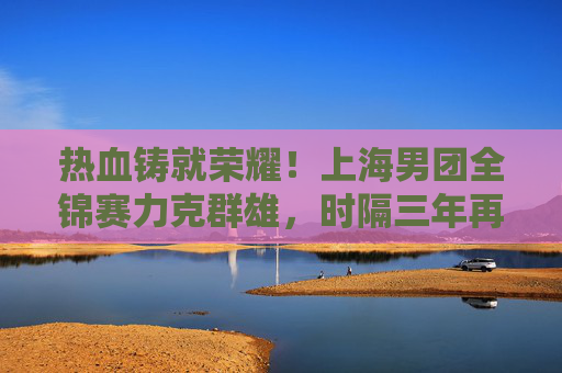 热血铸就荣耀!上海男团全锦赛力克群雄,时隔三年再登顶,热血铸就荣耀!上海男团全锦赛时隔三年再登顶