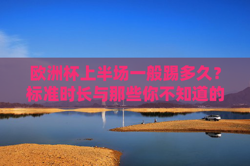 欧洲杯上半场一般踢多久?标准时长与那些你不知道的细节,欧洲杯上半场时长,标准时间与隐藏细节