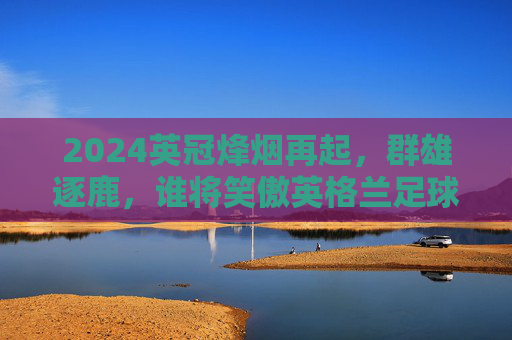 2024英冠烽烟再起,群雄逐鹿,谁将笑傲英格兰足球第二级舞台?