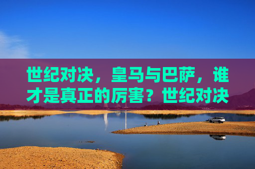 世纪对决,皇马与巴萨,谁才是真正的厉害?世纪对决,皇马与巴萨,谁才是真厉害?