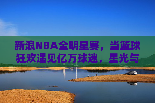新浪NBA全明星赛,当篮球狂欢遇见亿万球迷,星光与热爱共舞
