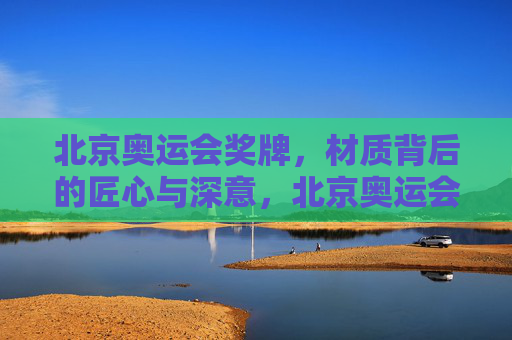 北京奥运会奖牌，材质背后的匠心与深意，北京奥运会奖牌，材质蕴匠心，深意寄方寸