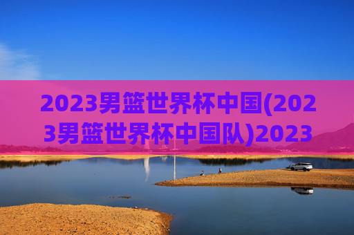 2023男篮世界杯中国(2023男篮世界杯中国队)2023男篮世界杯中国队