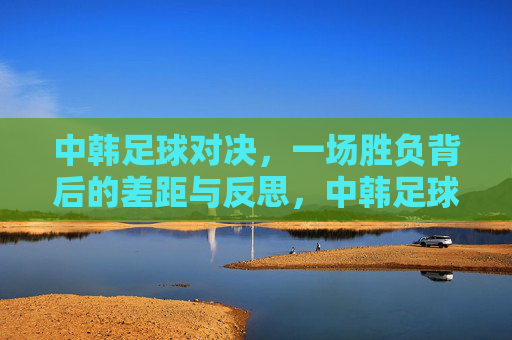 中韩足球对决，一场胜负背后的差距与反思，中韩足球对决，胜负背后的差距反思