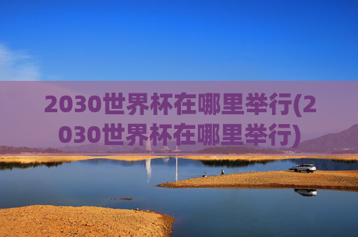 2030世界杯在哪里举行(2030世界杯在哪里举行)