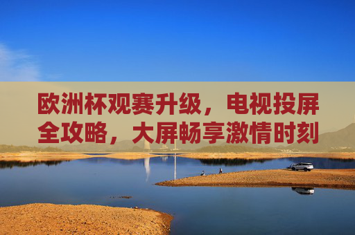 欧洲杯观赛升级,电视投屏全攻略,大屏畅享激情时刻,欧洲杯观赛升级,电视投屏全攻略,大屏畅享激情时刻