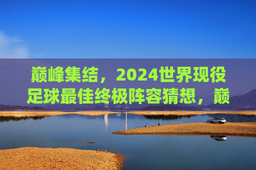 巅峰集结,2024世界现役足球最佳终极阵容猜想,巅峰集结,2024世界现役足球终极阵容猜想