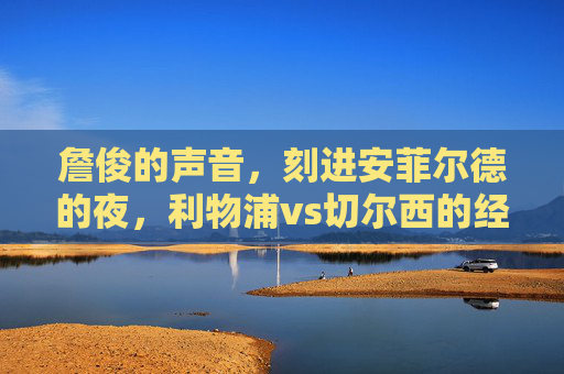 詹俊的声音，刻进安菲尔德的夜，利物浦vs切尔西的经典解说时刻，詹俊的声音刻进安菲尔德的夜，利物浦vs切尔西经典解说