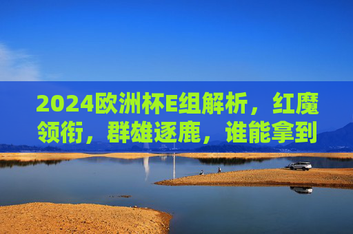 2024欧洲杯E组解析，红魔领衔，群雄逐鹿，谁能拿到两张门票？2024欧洲杯E组，红魔领衔，群雄角逐两张门票