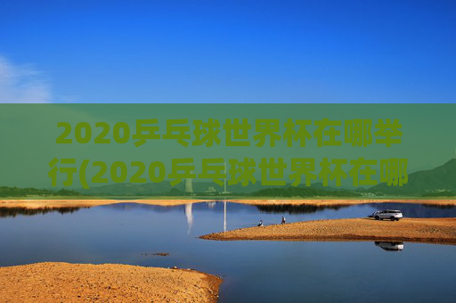 2020乒乓球世界杯在哪举行(2020乒乓球世界杯在哪举行的)