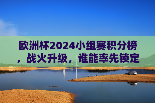 欧洲杯2024小组赛积分榜，战火升级，谁能率先锁定晋级名额？欧洲杯2024小组赛积分榜战火升级 谁能率先锁定晋级名额？