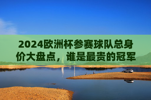 2024欧洲杯参赛球队总身价大盘点，谁是最贵的冠军热门？2024欧洲杯参赛球队总身价大盘点，谁是最贵冠军热门？