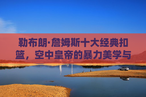 勒布朗·詹姆斯十大经典扣篮，空中皇帝的暴力美学与统治力见证，空中皇帝詹姆斯十大经典扣篮，暴力美学与统治力见证