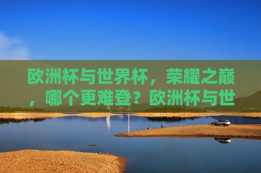 欧洲杯与世界杯,荣耀之巅,哪个更难登?欧洲杯与世界杯,荣耀之巅,谁更难登顶?