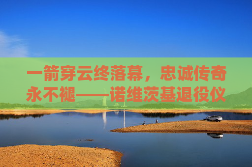 一箭穿云终落幕,忠诚传奇永不褪——诺维茨基退役仪式全纪录,诺维茨基,一箭穿云终落幕,忠诚传奇永不褪