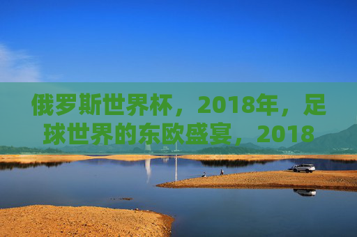 俄罗斯世界杯,2018年,足球世界的东欧盛宴,2018俄罗斯世界杯,足球世界的东欧盛宴