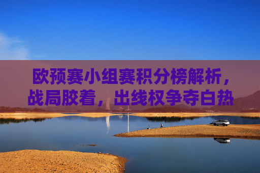 欧预赛小组赛积分榜解析，战局胶着，出线权争夺白热化，欧预赛小组赛积分榜解析，出线权争夺白热化战局胶着