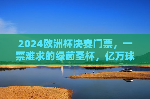 2024欧洲杯决赛门票,一票难求的绿茵圣杯,亿万球迷的终极梦想,2024欧洲杯决赛门票,一票难求的绿茵圣杯,亿万球迷终极梦想