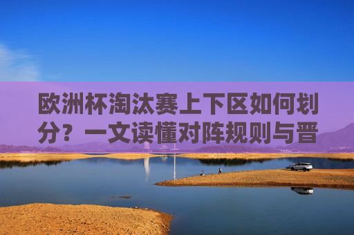 欧洲杯淘汰赛上下区如何划分？一文读懂对阵规则与晋级路径，欧洲杯淘汰赛上下区划分，对阵规则与晋级路径详解