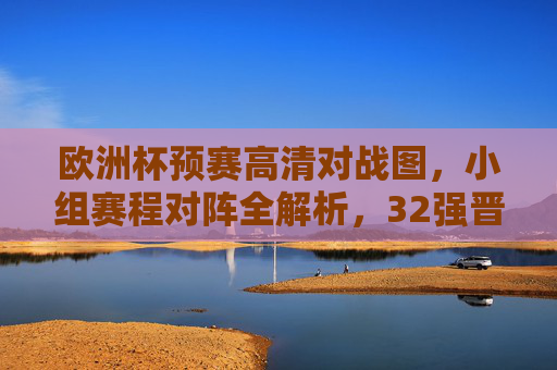 欧洲杯预赛高清对战图，小组赛程对阵全解析，32强晋级之路一目了然，欧洲杯预赛高清对战图，小组赛程对阵全解析，32强晋级路一目了然