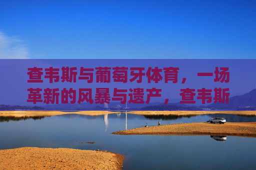 查韦斯与葡萄牙体育,一场革新的风暴与遗产,查韦斯革新风暴,葡萄牙体育的变革遗产