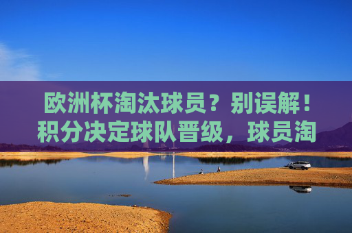 欧洲杯淘汰球员?别误解!积分决定球队晋级,球员淘汰另有规则,欧洲杯,积分定晋级,球员淘汰另有规则