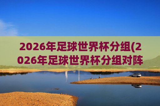 2026年足球世界杯分组(2026年足球世界杯分组对阵图)