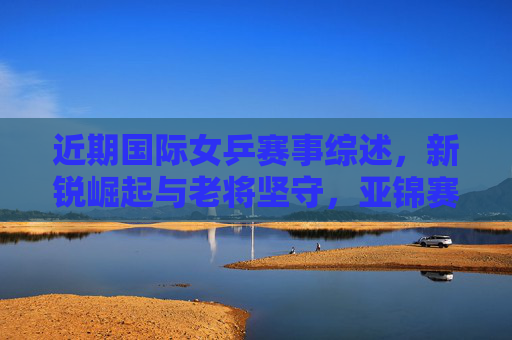 近期国际女乒赛事综述,新锐崛起与老将坚守,亚锦赛见证实力格局变迁,亚锦赛见证女乒新锐崛起与老将坚守,实力格局变迁