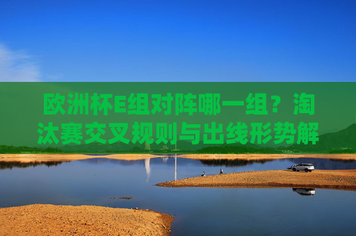 欧洲杯E组对阵哪一组?淘汰赛交叉规则与出线形势解析,欧洲杯E组淘汰赛交叉规则与出线形势解析
