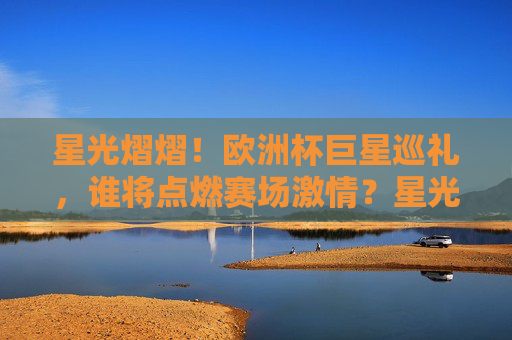星光熠熠！欧洲杯巨星巡礼，谁将点燃赛场激情？星光熠熠！欧洲杯巨星点燃赛场激情