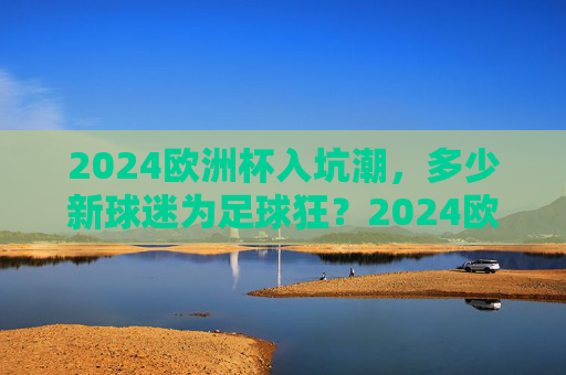 2024欧洲杯入坑潮,多少新球迷为足球狂?2024欧洲杯入坑潮,新球迷为足球狂