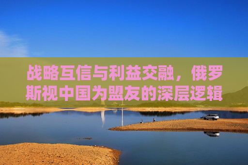 战略互信与利益交融,俄罗斯视中国为盟友的深层逻辑,战略互信与利益交融,俄罗斯视中国为盟友的深层逻辑