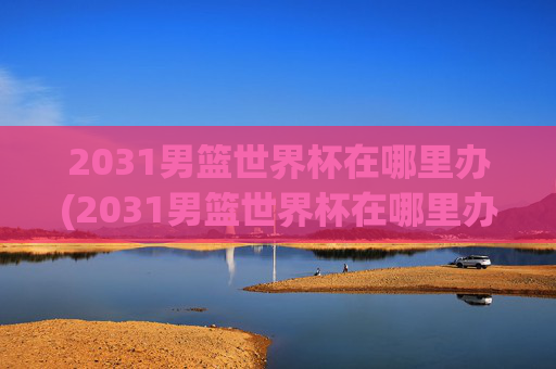 2031男篮世界杯在哪里办(2031男篮世界杯在哪里办的)