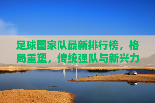 足球国家队最新排行榜，格局重塑，传统强队与新兴力量的博弈，足球国家队最新排行榜，传统强队与新兴力量博弈重塑格局