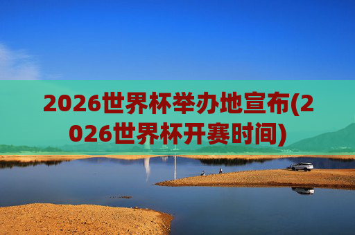 2026世界杯举办地宣布(2026世界杯开赛时间)