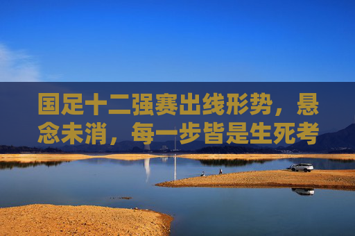 国足十二强赛出线形势，悬念未消，每一步皆是生死考验，国足十二强赛出线形势，悬念未消，步步皆生死