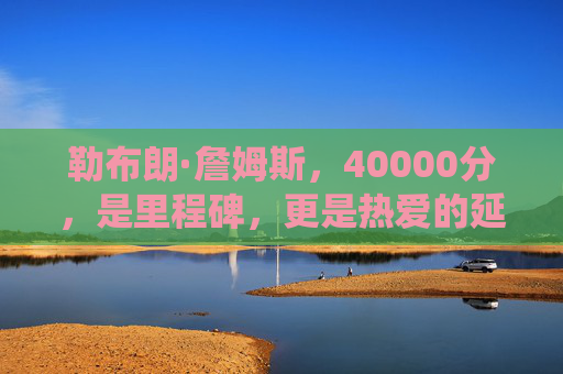 勒布朗·詹姆斯，40000分，是里程碑，更是热爱的延续，勒布朗·詹姆斯40000分，里程碑亦是热爱的延续