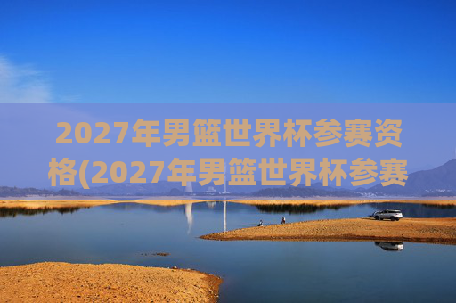2027年男篮世界杯参赛资格(2027年男篮世界杯参赛资格赛)