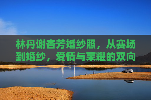 林丹谢杏芳婚纱照,从赛场到婚纱,爱情与荣耀的双向奔赴,从赛场到婚纱,林丹谢杏芳的爱情与荣耀双向奔赴