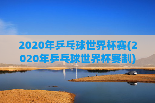 2020年乒乓球世界杯赛(2020年乒乓球世界杯赛制)