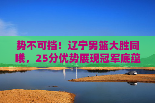 势不可挡！辽宁男篮大胜同曦，25分优势展现冠军底蕴，辽宁男篮势不可挡大胜同曦，25分优势尽显冠军底蕴