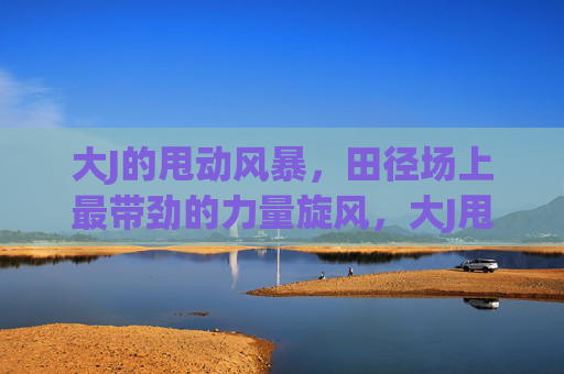 大J的甩动风暴,田径场上最带劲的力量旋风,大J甩动风暴,田径场力量旋风